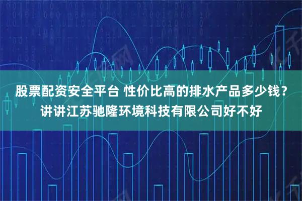 股票配资安全平台 性价比高的排水产品多少钱？讲讲江苏驰隆环境科技有限公司好不好