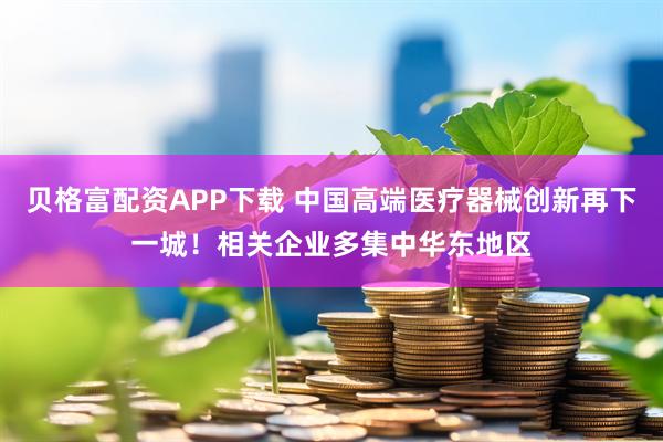 贝格富配资APP下载 中国高端医疗器械创新再下一城！相关企业多集中华东地区