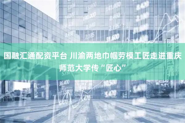 国融汇通配资平台 川渝两地巾帼劳模工匠走进重庆师范大学传“匠心”