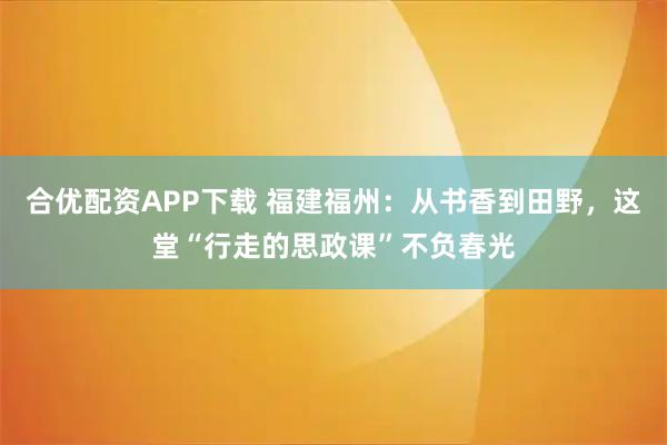 合优配资APP下载 福建福州：从书香到田野，这堂“行走的思政课”不负春光