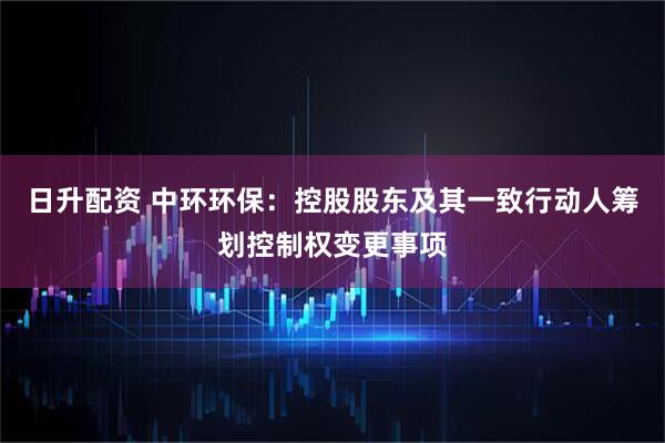 日升配资 中环环保：控股股东及其一致行动人筹划控制权变更事项
