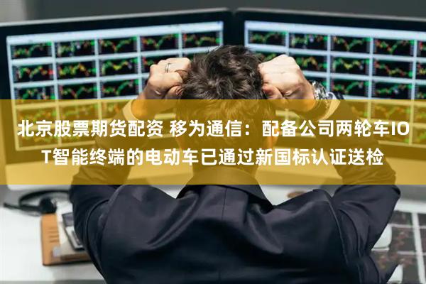 北京股票期货配资 移为通信：配备公司两轮车IOT智能终端的电动车已通过新国标认证送检