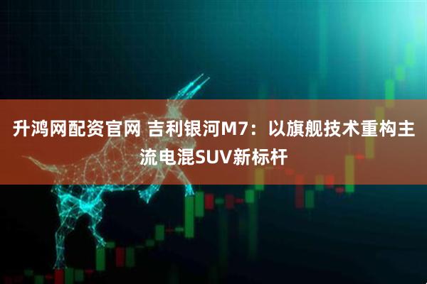 升鸿网配资官网 吉利银河M7:以旗舰技术重构主流电混SUV新标杆