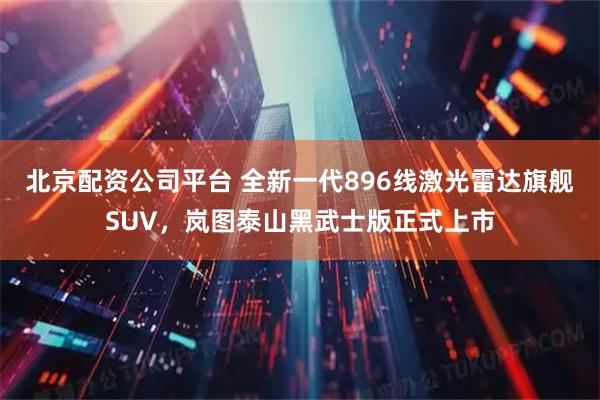北京配资公司平台 全新一代896线激光雷达旗舰SUV，岚图泰山黑武士版正式上市