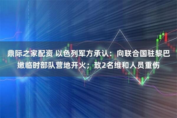 鼎际之家配资 以色列军方承认：向联合国驻黎巴嫩临时部队营地开火；致2名维和人员重伤