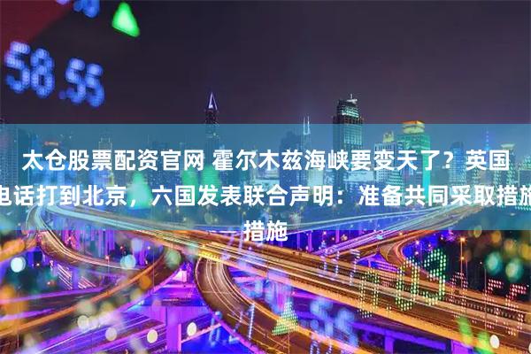 太仓股票配资官网 霍尔木兹海峡要变天了？英国电话打到北京，六国发表联合声明：准备共同采取措施