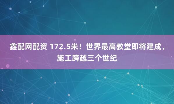 鑫配网配资 172.5米！世界最高教堂即将建成，施工跨越三个世纪