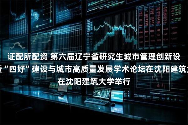 证配所配资 第六届辽宁省研究生城市管理创新设计竞赛暨“四好”建设与城市高质量发展学术论坛在沈阳建筑大学举行