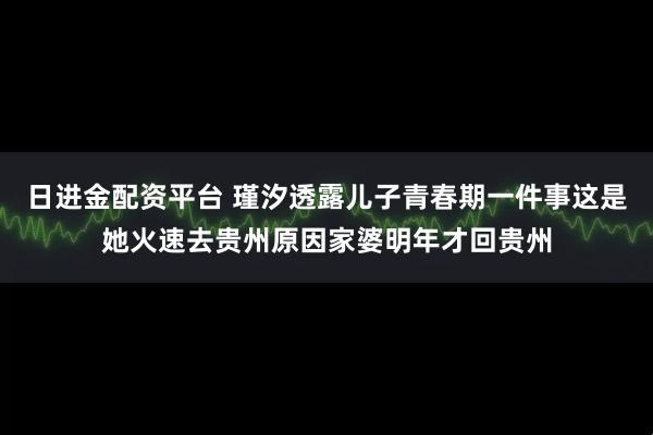 日进金配资平台 瑾汐透露儿子青春期一件事这是她火速去贵州原因家婆明年才回贵州