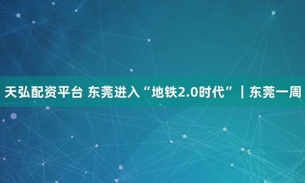 天弘配资平台 东莞进入“地铁2.0时代”｜东莞一周