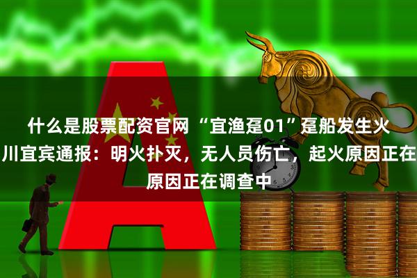什么是股票配资官网 “宜渔趸01”趸船发生火情，四川宜宾通报：明火扑灭，无人员伤亡，起火原因正在调查中