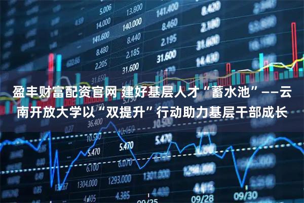 盈丰财富配资官网 建好基层人才“蓄水池”——云南开放大学以“双提升”行动助力基层干部成长