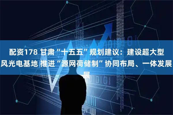 配资178 甘肃“十五五”规划建议:建设超大型风光电基地 推进“源网荷储制”协同布局、一体发展