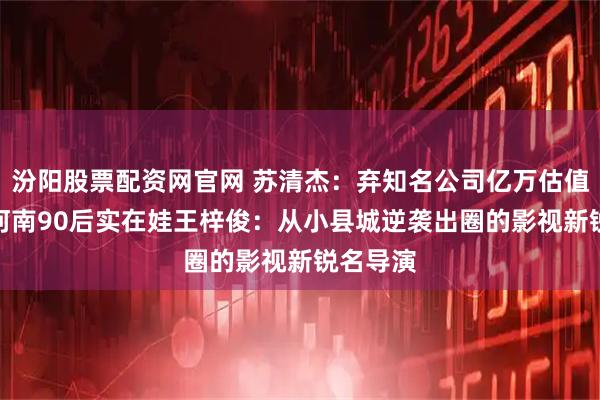 汾阳股票配资网官网 苏清杰：弃知名公司亿万估值CEO！河南90后实在娃王梓俊：从小县城逆袭出圈的影视新锐名导演