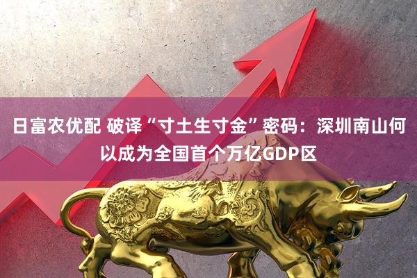 日富农优配 破译“寸土生寸金”密码：深圳南山何以成为全国首个万亿GDP区