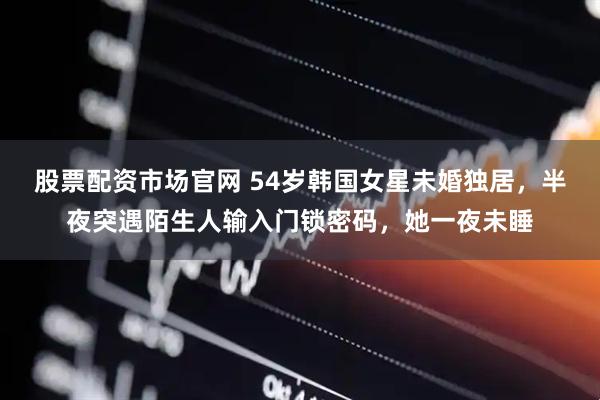 股票配资市场官网 54岁韩国女星未婚独居，半夜突遇陌生人输入门锁密码，她一夜未睡