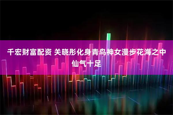 千宏财富配资 关晓彤化身青鸟神女漫步花海之中仙气十足