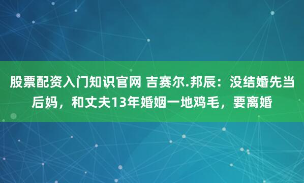 股票配资入门知识官网 吉赛尔.邦辰：没结婚先当后妈，和丈夫13年婚姻一地鸡毛，要离婚